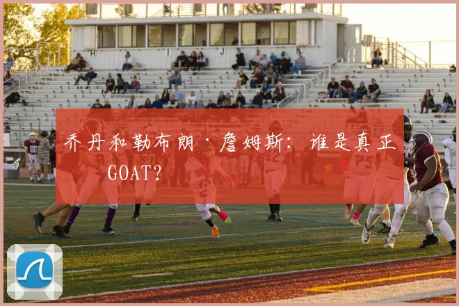 乔丹和勒布朗·詹姆斯：谁是真正的GOAT？
