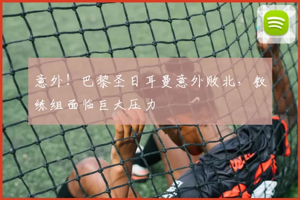 意外!巴黎圣日耳曼意外败北,教练组面临巨大压力