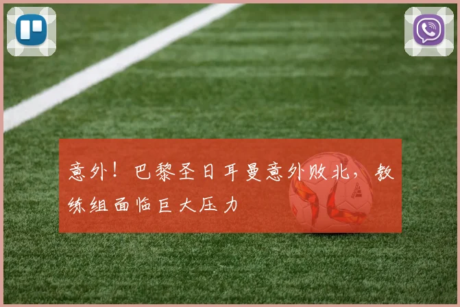意外!巴黎圣日耳曼意外败北,教练组面临巨大压力