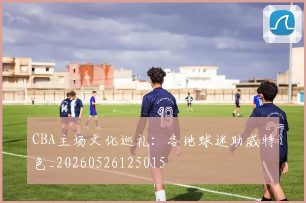 CBA主场文化巡礼：各地球迷助威特色_20260526125015
