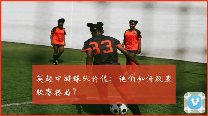 英超中游球队价值:他们如何改变联赛格局?