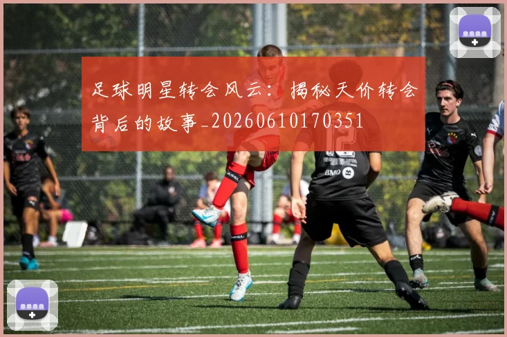 足球明星转会风云：揭秘天价转会背后的故事_20260610170351