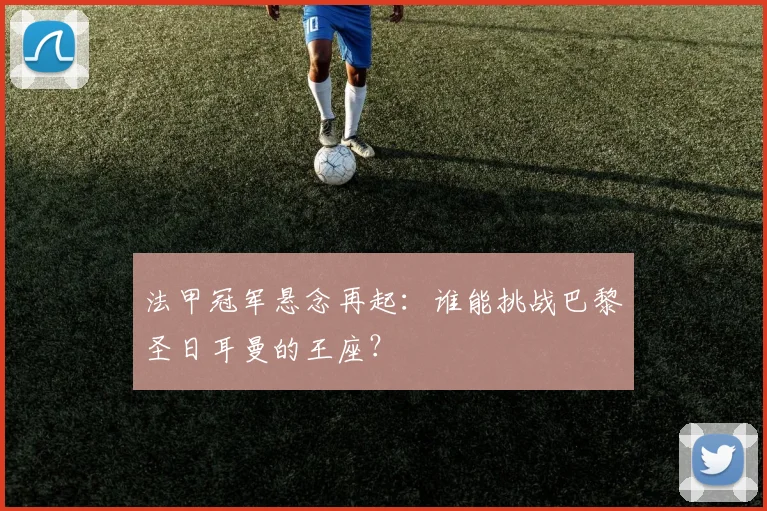 法甲冠军悬念再起：谁能挑战巴黎圣日耳曼的王座？