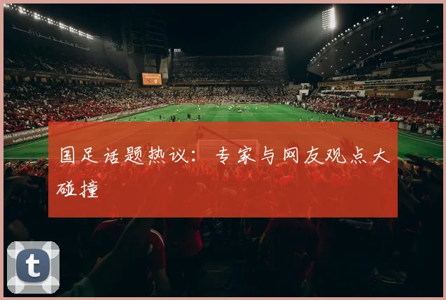 国足话题热议：专家与网友观点大碰撞