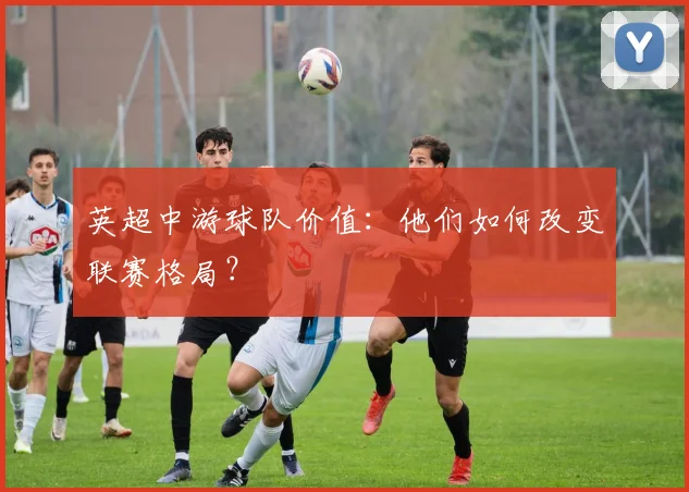 英超中游球队价值:他们如何改变联赛格局?